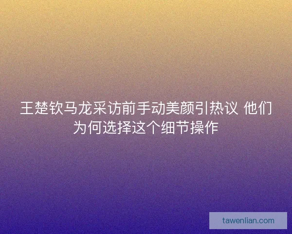 王楚钦马龙采访前手动美颜引热议 他们为何选择这个细节操作