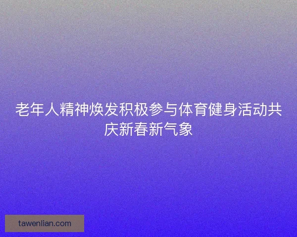 老年人精神焕发积极参与体育健身活动共庆新春新气象