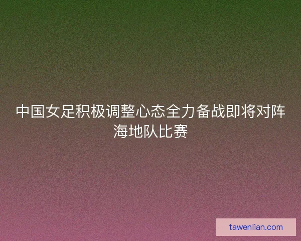 中国女足积极调整心态全力备战即将对阵海地队比赛