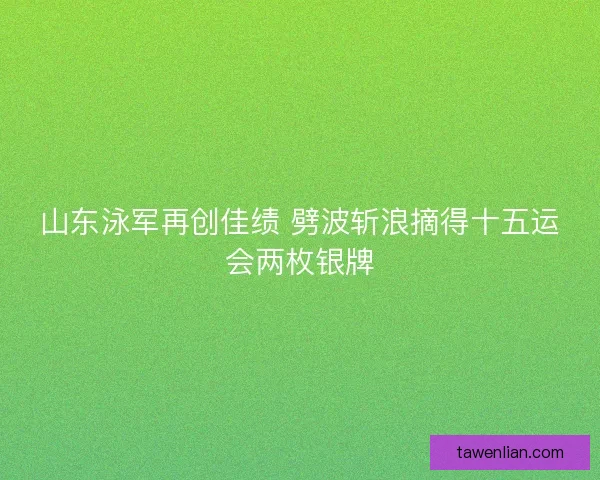 山东泳军再创佳绩 劈波斩浪摘得十五运会两枚银牌