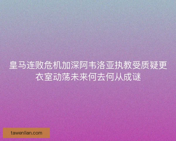 皇马连败危机加深阿韦洛亚执教受质疑更衣室动荡未来何去何从成谜