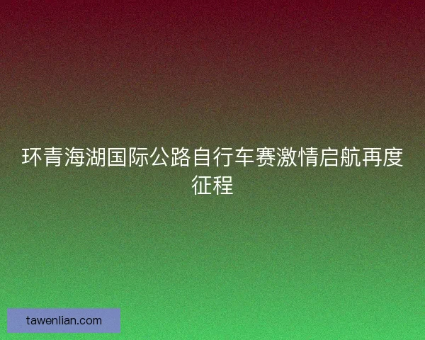 环青海湖国际公路自行车赛激情启航再度征程