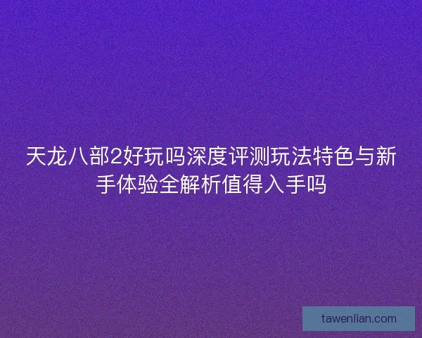 天龙八部2好玩吗深度评测玩法特色与新手体验全解析值得入手吗 天龙八部2好玩吗深度评测玩法特色与新手体验全解析值得入手吗