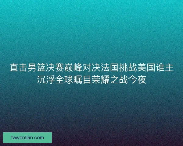 直击男篮决赛巅峰对决法国挑战美国谁主沉浮全球瞩目荣耀之战今夜 直击男篮决赛巅峰对决法国挑战美国谁主沉浮全球瞩目荣耀之战今夜
