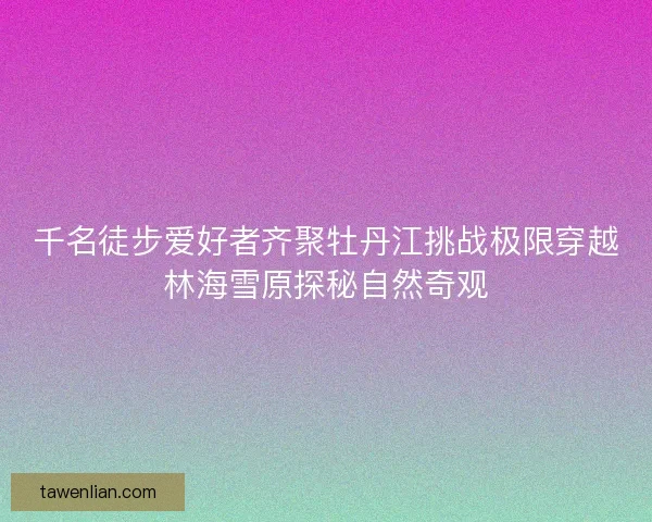 千名徒步爱好者齐聚牡丹江挑战极限穿越林海雪原探秘自然奇观