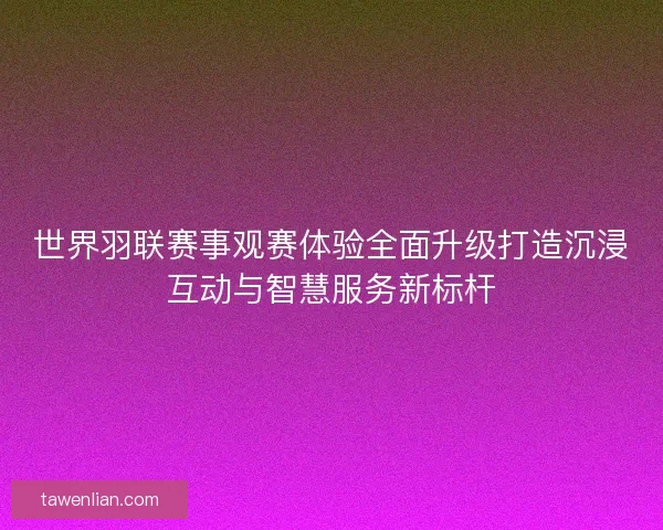 世界羽联赛事观赛体验全面升级打造沉浸互动与智慧服务新标杆