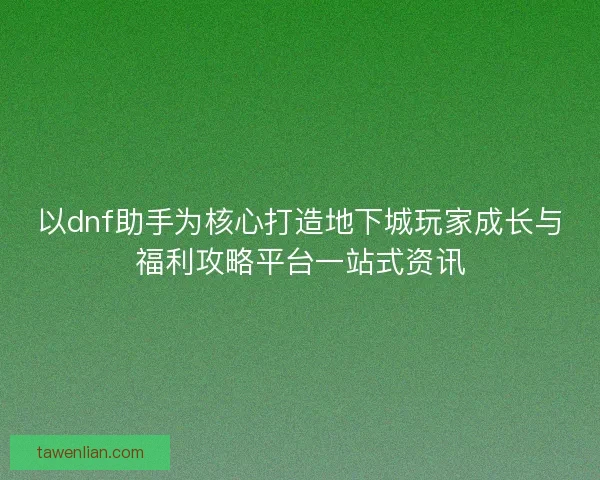 以dnf助手为核心打造地下城玩家成长与福利攻略平台一站式资讯