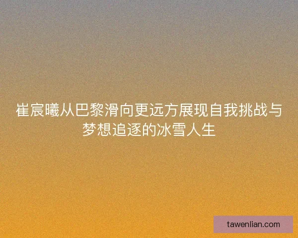 崔宸曦从巴黎滑向更远方展现自我挑战与梦想追逐的冰雪人生