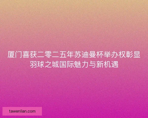 厦门喜获二零二五年苏迪曼杯举办权彰显羽球之城国际魅力与新机遇